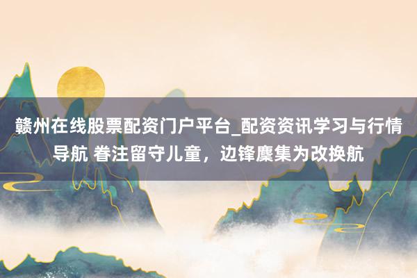 赣州在线股票配资门户平台_配资资讯学习与行情导航 眷注留守儿童，边锋麇集为改换航