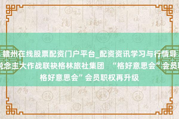赣州在线股票配资门户平台_配资资讯学习与行情导航 横蛮东说念主大作战联袂格林旅社集团   “格好意思会”会员职权再升级