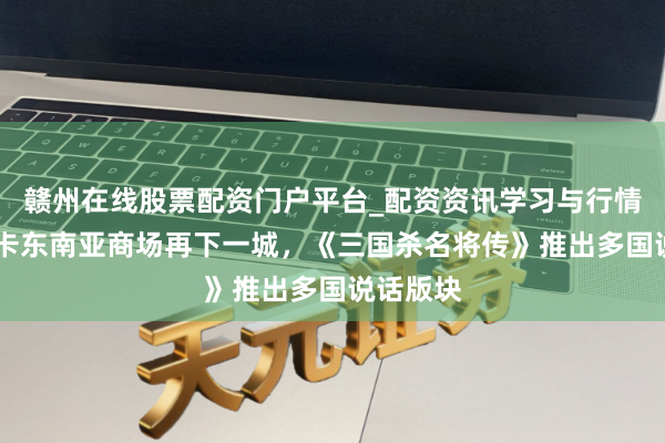 赣州在线股票配资门户平台_配资资讯学习与行情导航 游卡东南亚商场再下一城，《三国杀名将传》推出多国说话版块