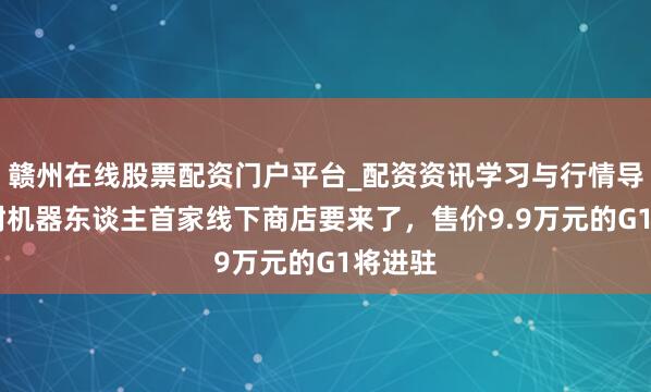 赣州在线股票配资门户平台_配资资讯学习与行情导航 宇树机器东谈主首家线下商店要来了，售价9.9万元的G1将进驻