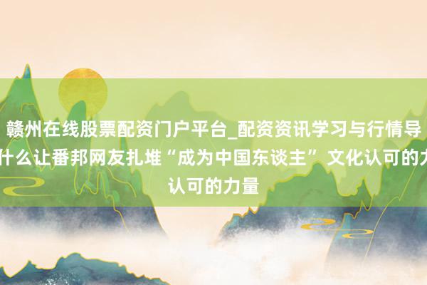 赣州在线股票配资门户平台_配资资讯学习与行情导航 什么让番邦网友扎堆“成为中国东谈主” 文化认可的力量