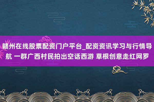 赣州在线股票配资门户平台_配资资讯学习与行情导航 一群广西村民拍出空话西游 草根创意走红网罗