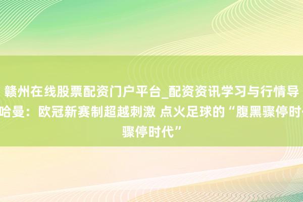 赣州在线股票配资门户平台_配资资讯学习与行情导航 哈曼：欧冠新赛制超越刺激 点火足球的“腹黑骤停时代”