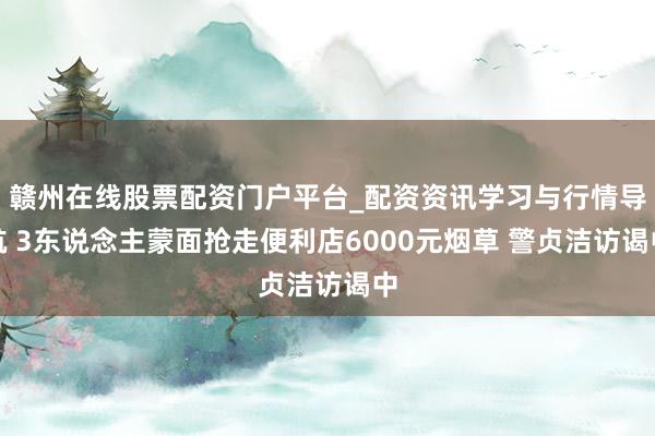 赣州在线股票配资门户平台_配资资讯学习与行情导航 3东说念主蒙面抢走便利店6000元烟草 警贞洁访谒中