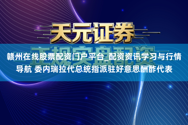 赣州在线股票配资门户平台_配资资讯学习与行情导航 委内瑞拉代总统指派驻好意思酬酢代表
