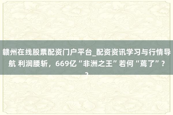 赣州在线股票配资门户平台_配资资讯学习与行情导航 利润腰斩，669亿“非洲之王”若何“蔫了”？