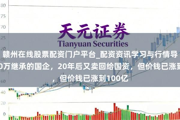 赣州在线股票配资门户平台_配资资讯学习与行情导航 2000万继承的国企，20年后又卖回给国资，但价钱已涨到100亿