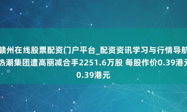 赣州在线股票配资门户平台_配资资讯学习与行情导航 热潮集团遭高丽减合手2251.6万股 每股作价0.39港元