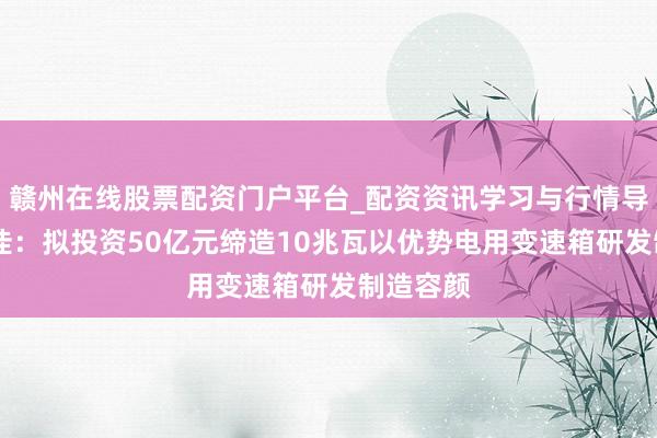 赣州在线股票配资门户平台_配资资讯学习与行情导航 德力佳：拟投资50亿元缔造10兆瓦以优势电用变速箱研发制造容颜