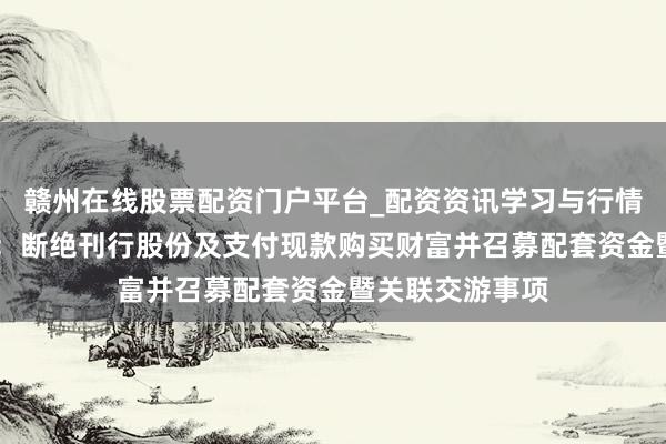 赣州在线股票配资门户平台_配资资讯学习与行情导航 念念林杰：断绝刊行股份及支付现款购买财富并召募配套资金暨关联交游事项