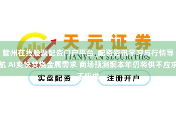 赣州在线股票配资门户平台_配资资讯学习与行情导航 AI爽快焚烧金属需求 商场预测铜本年仍将供不应求