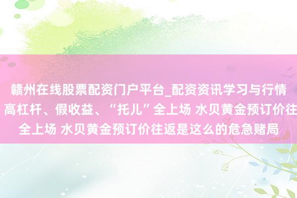 赣州在线股票配资门户平台_配资资讯学习与行情导航 多东谈主爆仓！高杠杆、假收益、“托儿”全上场 水贝黄金预订价往返是这么的危急赌局