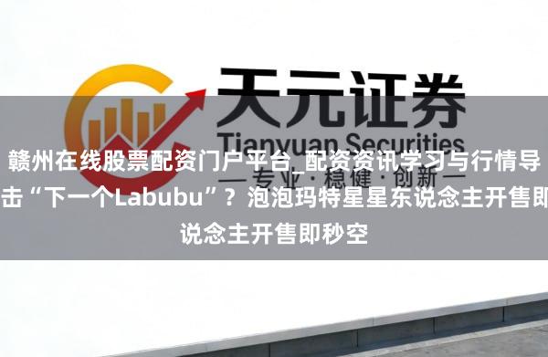 赣州在线股票配资门户平台_配资资讯学习与行情导航 冲击“下一个Labubu”？泡泡玛特星星东说念主开售即秒空