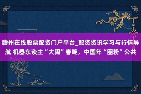 赣州在线股票配资门户平台_配资资讯学习与行情导航 机器东谈主“大闹”春晚，中国年“圈粉”公共