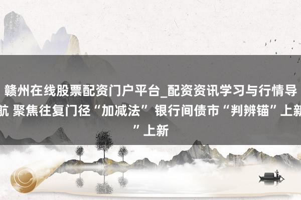 赣州在线股票配资门户平台_配资资讯学习与行情导航 聚焦往复门径“加减法” 银行间债市“判辨锚”上新