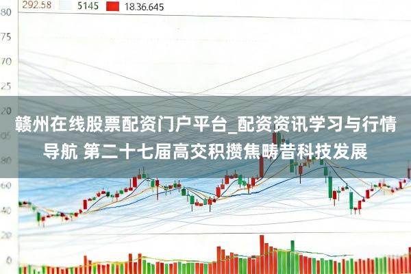 赣州在线股票配资门户平台_配资资讯学习与行情导航 第二十七届高交积攒焦畴昔科技发展