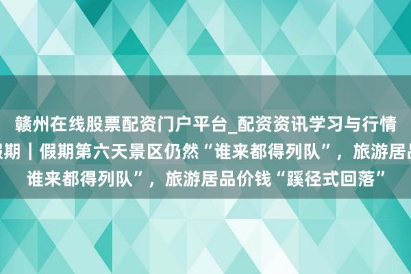 赣州在线股票配资门户平台_配资资讯学习与行情导航 史上最长春节假期｜假期第六天景区仍然“谁来都得列队”，旅游居品价钱“蹊径式回落”