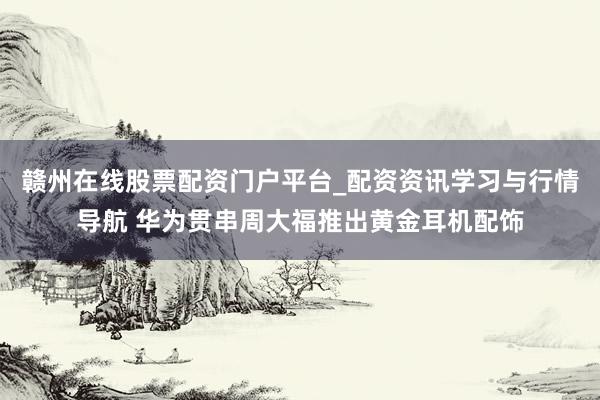 赣州在线股票配资门户平台_配资资讯学习与行情导航 华为贯串周大福推出黄金耳机配饰