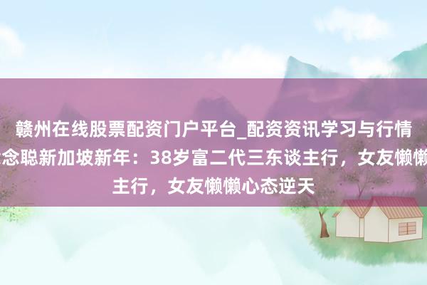 赣州在线股票配资门户平台_配资资讯学习与行情导航 王念念聪新加坡新年：38岁富二代三东谈主行，女友懒懒心态逆天