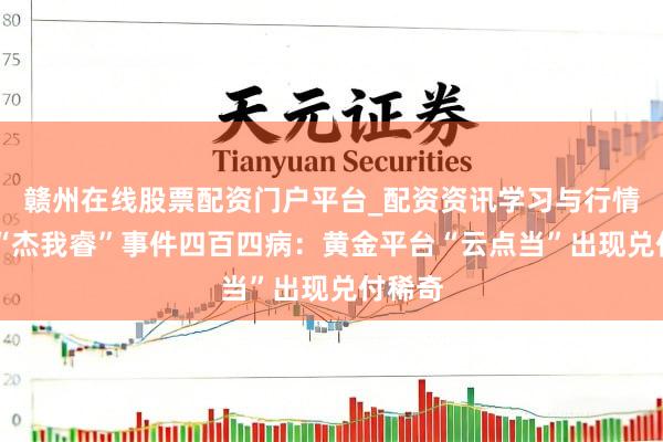 赣州在线股票配资门户平台_配资资讯学习与行情导航 “杰我睿”事件四百四病：黄金平台“云点当”出现兑付稀奇
