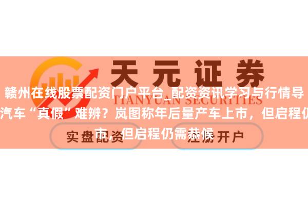 赣州在线股票配资门户平台_配资资讯学习与行情导航 L3级汽车“真假”难辨？岚图称年后量产车上市，但启程仍需恭候