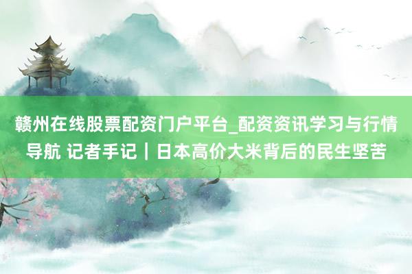 赣州在线股票配资门户平台_配资资讯学习与行情导航 记者手记｜日本高价大米背后的民生坚苦
