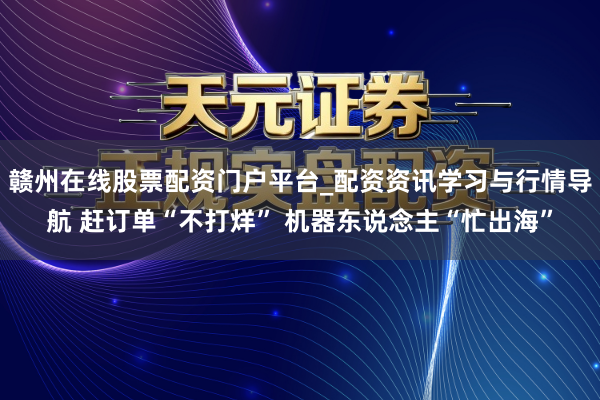 赣州在线股票配资门户平台_配资资讯学习与行情导航 赶订单“不打烊” 机器东说念主“忙出海”