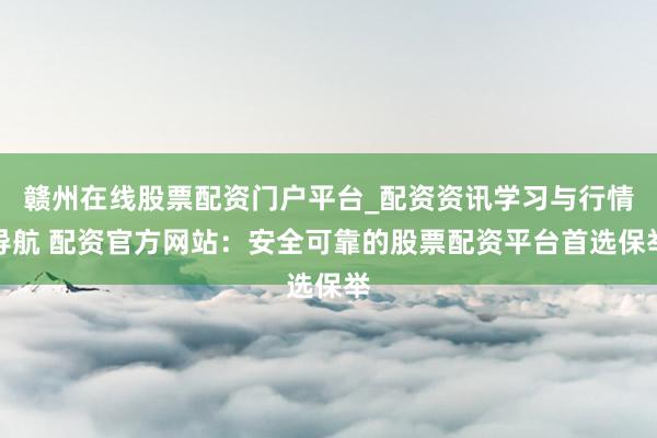 赣州在线股票配资门户平台_配资资讯学习与行情导航 配资官方网站：安全可靠的股票配资平台首选保举