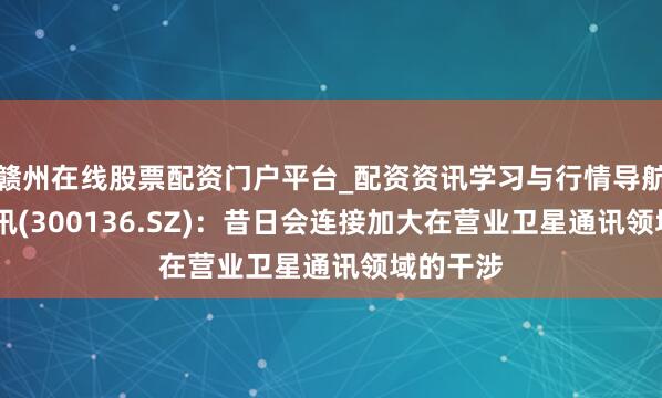 赣州在线股票配资门户平台_配资资讯学习与行情导航 信维通讯(300136.SZ)：昔日会连接加大在营业卫星通讯领域的干涉