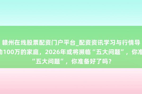 赣州在线股票配资门户平台_配资资讯学习与行情导航 进款跳动100万的家庭，2026年或将濒临“五大问题”，你准备好了吗？