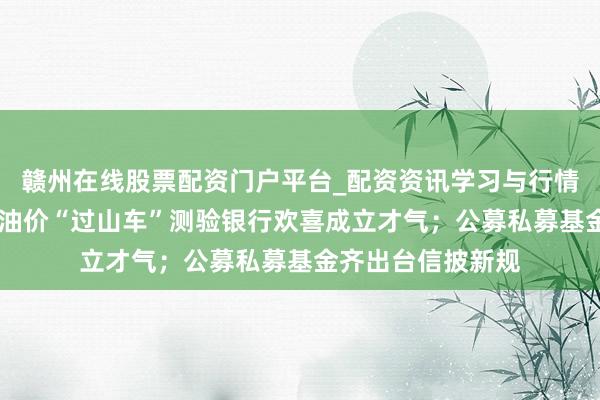 赣州在线股票配资门户平台_配资资讯学习与行情导航 资管周报：油价“过山车”测验银行欢喜成立才气；公募私募基金齐出台信披新规