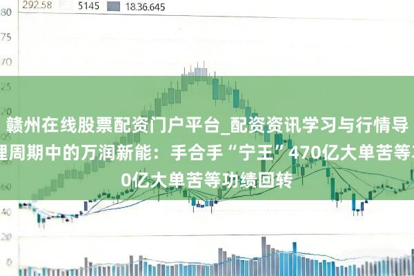 赣州在线股票配资门户平台_配资资讯学习与行情导航 困在锂周期中的万润新能：手合手“宁王”470亿大单苦等功绩回转