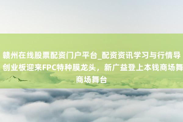 赣州在线股票配资门户平台_配资资讯学习与行情导航 创业板迎来FPC特种膜龙头，新广益登上本钱商场舞台