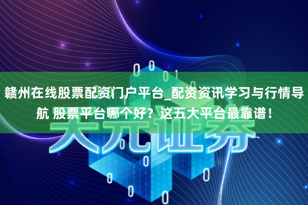 赣州在线股票配资门户平台_配资资讯学习与行情导航 股票平台哪个好？这五大平台最靠谱！
