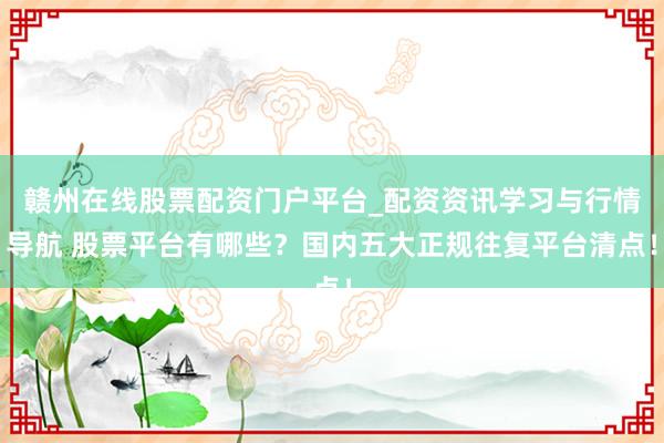 赣州在线股票配资门户平台_配资资讯学习与行情导航 股票平台有哪些？国内五大正规往复平台清点！