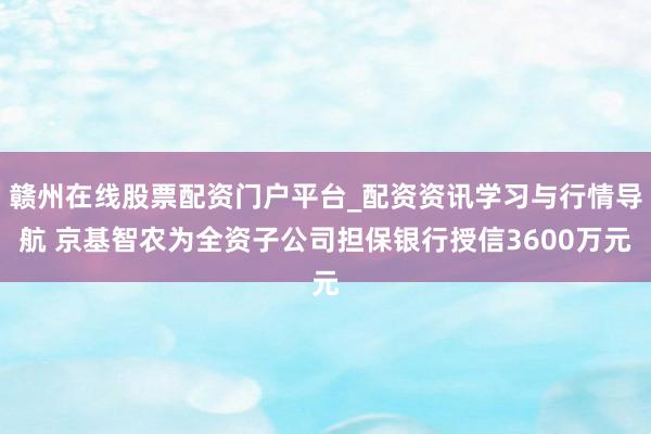 赣州在线股票配资门户平台_配资资讯学习与行情导航 京基智农为全资子公司担保银行授信3600万元