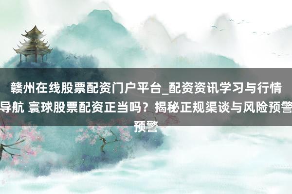 赣州在线股票配资门户平台_配资资讯学习与行情导航 寰球股票配资正当吗？揭秘正规渠谈与风险预警