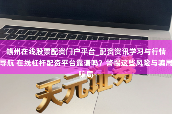 赣州在线股票配资门户平台_配资资讯学习与行情导航 在线杠杆配资平台靠谱吗？警惕这些风险与骗局