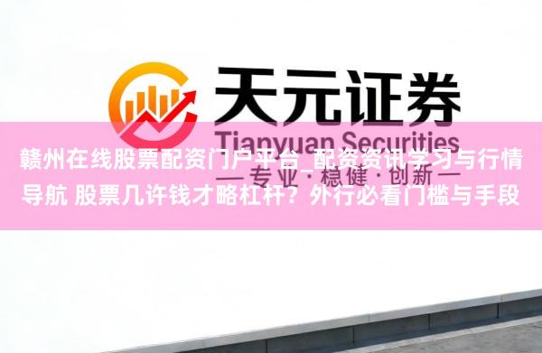 赣州在线股票配资门户平台_配资资讯学习与行情导航 股票几许钱才略杠杆？外行必看门槛与手段