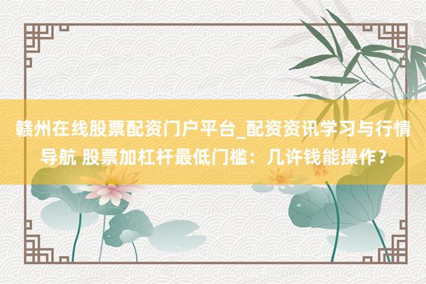 赣州在线股票配资门户平台_配资资讯学习与行情导航 股票加杠杆最低门槛：几许钱能操作？