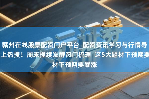赣州在线股票配资门户平台_配资资讯学习与行情导航 全上热搜！周末捏续发酵热门梳理  这5大题材下预期要暴涨
