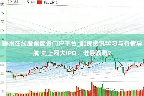 赣州在线股票配资门户平台_配资资讯学习与行情导航 史上最大IPO，谁最躺赢？
