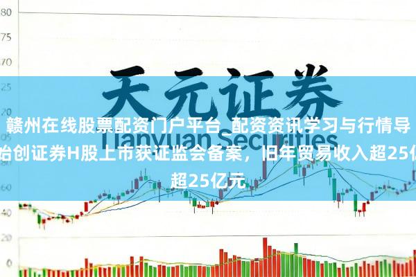 赣州在线股票配资门户平台_配资资讯学习与行情导航 始创证券H股上市获证监会备案，旧年贸易收入超25亿元