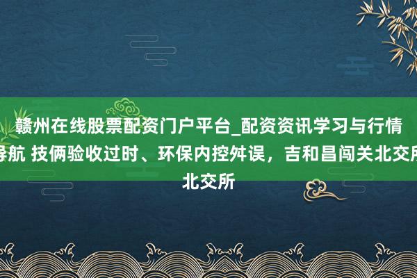 赣州在线股票配资门户平台_配资资讯学习与行情导航 技俩验收过时、环保内控舛误，吉和昌闯关北交所