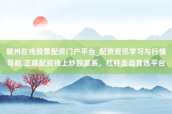 赣州在线股票配资门户平台_配资资讯学习与行情导航 正规配资线上炒股派系，杠杆走动首选平台