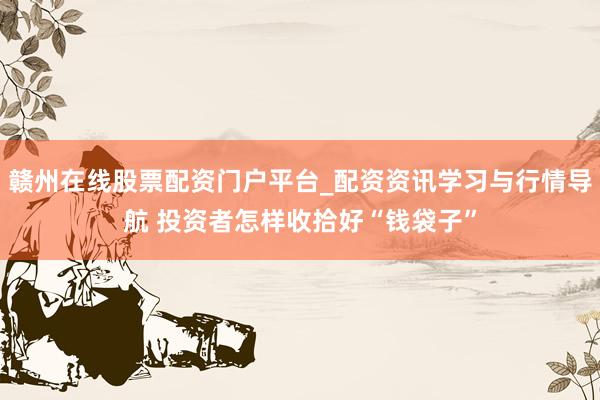 赣州在线股票配资门户平台_配资资讯学习与行情导航 投资者怎样收拾好“钱袋子”