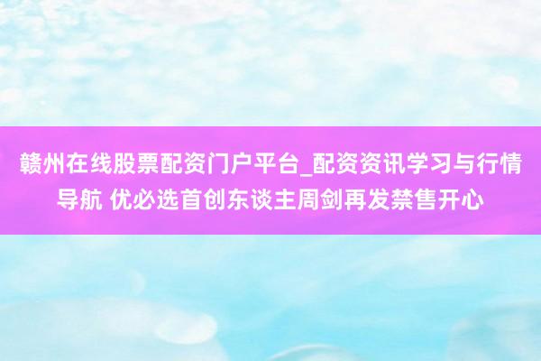 赣州在线股票配资门户平台_配资资讯学习与行情导航 优必选首创东谈主周剑再发禁售开心