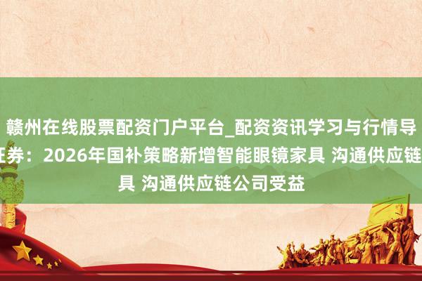 赣州在线股票配资门户平台_配资资讯学习与行情导航 中信证券：2026年国补策略新增智能眼镜家具 沟通供应链公司受益