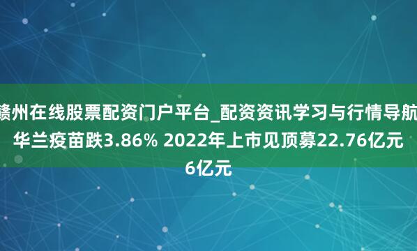 赣州在线股票配资门户平台_配资资讯学习与行情导航 华兰疫苗跌3.86% 2022年上市见顶募22.76亿元
