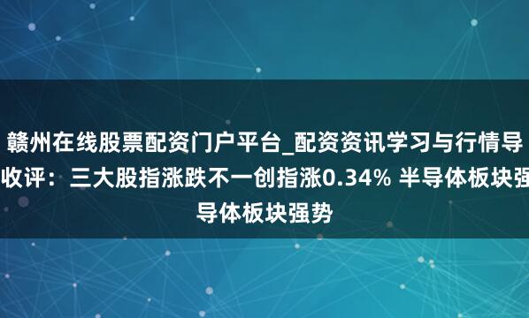 赣州在线股票配资门户平台_配资资讯学习与行情导航 收评:三大股指涨跌不一创指涨0.34% 半导体板块强势